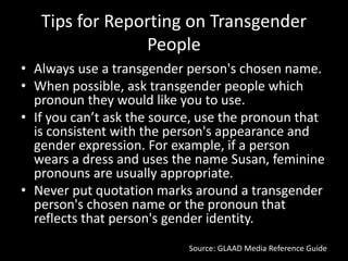 Tips for Reporting on Transgender
People
• Always use a transgender person's chosen name.
• When possible, ask transgender people which
pronoun they would like you to use.
• If you can’t ask the source, use the pronoun that
is consistent with the person's appearance and
gender expression. For example, if a person
wears a dress and uses the name Susan, feminine
pronouns are usually appropriate.
• Never put quotation marks around a transgender
person's chosen name or the pronoun that
reflects that person's gender identity.
Source: GLAAD Media Reference Guide
 