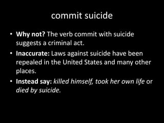 commit suicide
• Why not? The verb commit with suicide
suggests a criminal act.
• Inaccurate: Laws against suicide have been
repealed in the United States and many other
places.
• Instead say: killed himself, took her own life or
died by suicide.
 
