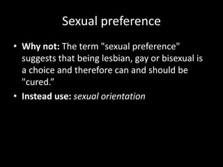 Sexual preference
• Why not: The term "sexual preference"
suggests that being lesbian, gay or bisexual is
a choice and therefore can and should be
"cured.”
• Instead use: sexual orientation
 