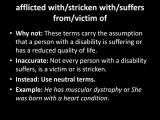 afflicted with/stricken with/suffers
from/victim of
• Why not: These terms carry the assumption
that a person with a disability is suffering or
has a reduced quality of life.
• Inaccurate: Not every person with a disability
suffers, is a victim or is stricken.
• Instead: Use neutral terms.
• Example: He has muscular dystrophy or She
was born with a heart condition.
 