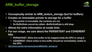 ARB_buffer_storage
Conceptually similar to ARB_texture_storage (but for buffers)
Creates an immutable pointer to storage for a buffer
The pointer is immutable, the contents are not.
So BufferData cannot be called—BufferSubData is still okay.

Allows for extra information at create time.
For our usage, we care about the PERSISTENT and COHERENT
bits.
PERSISTENT: Allow this buffer to be mapped while the GPU is using it.
COHERENT: Client writes to this buffer should be immediately visible to
the GPU.
http://www.opengl.org/registry/specs/ARB/buffer_storage.txt

 