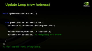 Update Loop (new hotness)
void UpdateParticleData() {

for particle in allParticles {
dataSize = GetParticleSize(particle);
mParticleDst[mOffset] = *particle;
mOffset += dataSize; // Wrapping not shown
}
};
// Now render with everything.

 