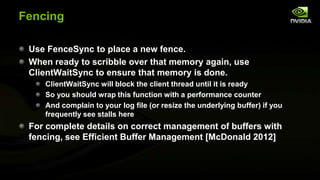 Fencing
Use FenceSync to place a new fence.
When ready to scribble over that memory again, use
ClientWaitSync to ensure that memory is done.
ClientWaitSync will block the client thread until it is ready
So you should wrap this function with a performance counter
And complain to your log file (or resize the underlying buffer) if you
frequently see stalls here

For complete details on correct management of buffers with
fencing, see Efficient Buffer Management [McDonald 2012]

 