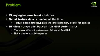 Problem
Changing textures breaks batches.
Not all texture data is needed all the time
Texture data is large (typically the largest memory bucket for games)

Bindless solves this, but can hurt GPU performance
Too many different textures can fall out of TexHdr$
Not a bindless problem per se

 