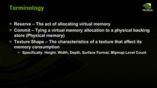 Terminology
Reserve – The act of allocating virtual memory
Commit – Tying a virtual memory allocation to a physical backing
store (Physical memory)
Texture Shape – The characteristics of a texture that affect its
memory consumption
Specifically: Height, Width, Depth, Surface Format, Mipmap Level Count

 