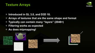 Texture Arrays
Introduced in GL 3.0, and D3D 10.
Arrays of textures that are the same shape and format
Typically can contain many ―layers‖ (2048+)
Filtering works as expected
As does mipmapping!

 