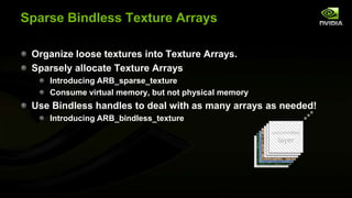 Sparse Bindless Texture Arrays
Organize loose textures into Texture Arrays.
Sparsely allocate Texture Arrays
Introducing ARB_sparse_texture
Consume virtual memory, but not physical memory

Use Bindless handles to deal with as many arrays as needed!
Introducing ARB_bindless_texture
uncommitted
uncommitted
uncommitted

layer
layer
layer

 