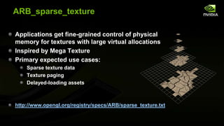 ARB_sparse_texture
Applications get fine-grained control of physical
memory for textures with large virtual allocations
Inspired by Mega Texture
Primary expected use cases:
Sparse texture data
Texture paging
Delayed-loading assets

http://www.opengl.org/registry/specs/ARB/sparse_texture.txt

 