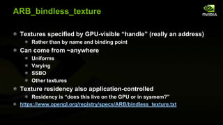 ARB_bindless_texture
Textures specified by GPU-visible ―handle‖ (really an address)
Rather than by name and binding point

Can come from ~anywhere
Uniforms
Varying
SSBO
Other textures

Texture residency also application-controlled
Residency is ―does this live on the GPU or in sysmem?‖
https://www.opengl.org/registry/specs/ARB/bindless_texture.txt

 