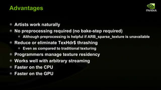 Advantages
Artists work naturally
No preprocessing required (no bake-step required)
Although preprocessing is helpful if ARB_sparse_texture is unavailable

Reduce or eliminate TexHdr$ thrashing
Even as compared to traditional texturing

Programmers manage texture residency
Works well with arbitrary streaming
Faster on the CPU
Faster on the GPU

 