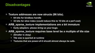Disadvantages
Texture addresses are now structs (96 bits).
64 bits for bindless handle
32 bits for slice index (could reduce this to 10 bits at a perf cost)

ARB_sparse_texture implementations are a bit immature
Early adopters: please bring us your bugs.

ARB_sparse_texture requires base level be a multiple of tile size
(Smaller is okay)
Tile size is queried at runtime
Textures that are power-of-2 should almost always be safe.

 