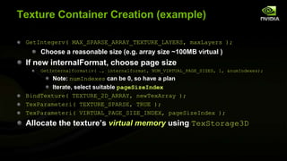 Texture Container Creation (example)
GetIntegerv( MAX_SPARSE_ARRAY_TEXTURE_LAYERS, maxLayers );

Choose a reasonable size (e.g. array size ~100MB virtual )

If new internalFormat, choose page size
GetInternalformativ( …, internalformat, NUM_VIRTUAL_PAGE_SIZES, 1, &numIndexes);

Note: numIndexes can be 0, so have a plan
Iterate, select suitable pageSizeIndex
BindTexture( TEXTURE_2D_ARRAY, newTexArray );
TexParameteri( TEXTURE_SPARSE, TRUE );
TexParameteri( VIRTUAL_PAGE_SIZE_INDEX, pageSizeIndex );

Allocate the texture’s virtual memory using TexStorage3D

 