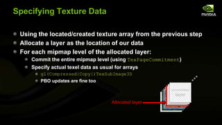 Specifying Texture Data
Using the located/created texture array from the previous step
Allocate a layer as the location of our data
For each mipmap level of the allocated layer:
Commit the entire mipmap level (using TexPageCommitment)
Specify actual texel data as usual for arrays
gl(Compressed|Copy|)TexSubImage3D
PBO updates are fine too
uncommitted

Allocated layer

free
free
layer
slice
slice

 
