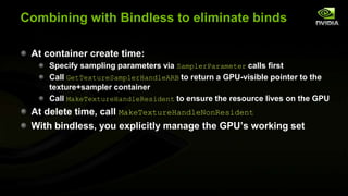 Combining with Bindless to eliminate binds
At container create time:
Specify sampling parameters via SamplerParameter calls first
Call GetTextureSamplerHandleARB to return a GPU-visible pointer to the
texture+sampler container
Call MakeTextureHandleResident to ensure the resource lives on the GPU

At delete time, call MakeTextureHandleNonResident
With bindless, you explicitly manage the GPU’s working set

 