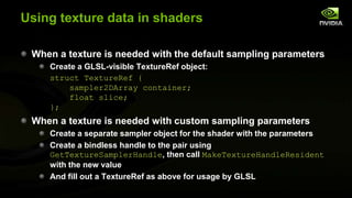 Using texture data in shaders
When a texture is needed with the default sampling parameters
Create a GLSL-visible TextureRef object:
struct TextureRef {
sampler2DArray container;
float slice;
};

When a texture is needed with custom sampling parameters
Create a separate sampler object for the shader with the parameters
Create a bindless handle to the pair using
GetTextureSamplerHandle, then call MakeTextureHandleResident
with the new value
And fill out a TextureRef as above for usage by GLSL

 