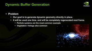 Dynamic Buffer Generation
Problem
Our goal is to generate dynamic geometry directly in place.
It will be used one time, and will be completely regenerated next frame.
Particle systems are the most common example
Vegetation / foliage also common

 