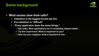 Some background
What causes slow draw calls?
Validation is the biggest bucket (by far).
Pre-validation is ―difficult‖
―Every application does the same things.‖
Not really. Most applications are in completely disjoint states
Try this experiment: What is important to you?
Now ask your neighbor what’s important to him.

 
