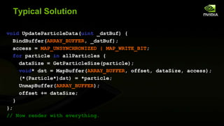 Typical Solution
void UpdateParticleData(uint _dstBuf) {
BindBuffer(ARRAY_BUFFER, _dstBuf);
access = MAP_UNSYNCHRONIZED | MAP_WRITE_BIT;
for particle in allParticles {
dataSize = GetParticleSize(particle);
void* dst = MapBuffer(ARRAY_BUFFER, offset, dataSize, access);
(*(Particle*)dst) = *particle;
UnmapBuffer(ARRAY_BUFFER);
offset += dataSize;
}
};
// Now render with everything.

 