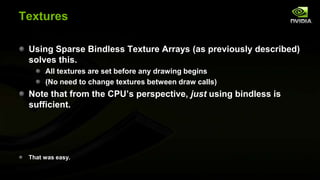 Textures
Using Sparse Bindless Texture Arrays (as previously described)
solves this.
All textures are set before any drawing begins
(No need to change textures between draw calls)

Note that from the CPU’s perspective, just using bindless is
sufficient.

That was easy.

 