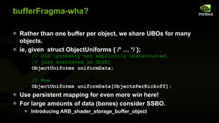 bufferFragma-wha?
Rather than one buffer per object, we share UBOs for many
objects.
ie, given struct ObjectUniforms { /* … */ };
// Old (probably not explicitly instantiated,
// just scattered in GLSL)
ObjectUniforms uniformData;
// New
ObjectUniforms uniformData[ObjectsPerKickoff];

Use persistent mapping for even more win here!
For large amounts of data (bones) consider SSBO.
Introducing ARB_shader_storage_buffer_object

 