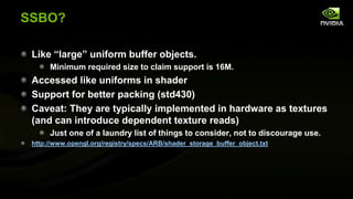 SSBO?
Like ―large‖ uniform buffer objects.
Minimum required size to claim support is 16M.

Accessed like uniforms in shader
Support for better packing (std430)
Caveat: They are typically implemented in hardware as textures
(and can introduce dependent texture reads)
Just one of a laundry list of things to consider, not to discourage use.
http://www.opengl.org/registry/specs/ARB/shader_storage_buffer_object.txt

 