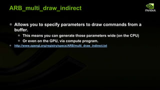 ARB_multi_draw_indirect
Allows you to specify parameters to draw commands from a
buffer.
This means you can generate those parameters wide (on the CPU)
Or even on the GPU, via compute program.
http://www.opengl.org/registry/specs/ARB/multi_draw_indirect.txt

 