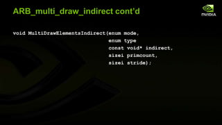ARB_multi_draw_indirect cont’d
void MultiDrawElementsIndirect(enum mode,
enum type
const void* indirect,
sizei primcount,
sizei stride);

 