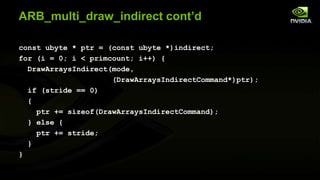 ARB_multi_draw_indirect cont’d
const ubyte * ptr = (const ubyte *)indirect;
for (i = 0; i < primcount; i++) {
DrawArraysIndirect(mode,
(DrawArraysIndirectCommand*)ptr);
if (stride == 0)
{
ptr += sizeof(DrawArraysIndirectCommand);
} else {
ptr += stride;
}
}

 