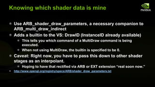 Knowing which shader data is mine
Use ARB_shader_draw_parameters, a necessary companion to
ARB_multi_draw_indirect
Adds a builtin to the VS: DrawID (InstanceID already available)
This tells you which command of a MultiDraw command is being
executed.
When not using MultiDraw, the builtin is specified to be 0.

Caveat: Right now, you have to pass this down to other shader
stages as an interpolant.
Hoping to have that rectified via ARB or EXT extension ―real soon now.‖
http://www.opengl.org/registry/specs/ARB/shader_draw_parameters.txt

 