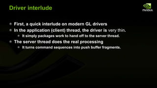 Driver interlude
First, a quick interlude on modern GL drivers
In the application (client) thread, the driver is very thin.
It simply packages work to hand off to the server thread.

The server thread does the real processing
It turns command sequences into push buffer fragments.

 