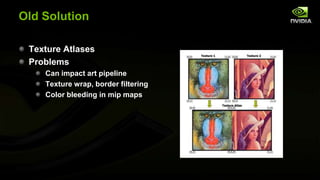 Old Solution
Texture Atlases
Problems
Can impact art pipeline
Texture wrap, border filtering
Color bleeding in mip maps

 
