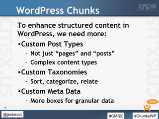 #CMSX #ChunkyWP@jeckman
WordPress Chunks
To enhance structured content in
WordPress, we need more:
•Custom Post Types
– Not just “pages” and “posts”
– Complex content types
•Custom Taxonomies
– Sort, categorize, relate
•Custom Meta Data
– More boxes for granular data
13
 