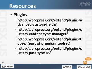 #CMSX #ChunkyWP@jeckman
Resources
• Plugins
– http://wordpress.org/extend/plugins/a
dvanced-custom-fields/
– http://wordpress.org/extend/plugins/c
ustom-content-type-manager/
– http://wordpress.org/extend/plugins/t
ypes/ (part of premium toolset)
– http://wordpress.org/extend/plugins/c
ustom-post-type-ui/
40
 