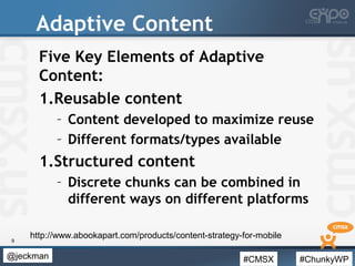 #CMSX #ChunkyWP@jeckman
Adaptive Content
Five Key Elements of Adaptive
Content:
1.Reusable content
– Content developed to maximize reuse
– Different formats/types available
1.Structured content
– Discrete chunks can be combined in
different ways on different platforms
9
http://www.abookapart.com/products/content-strategy-for-mobile
 
