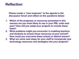 Reflection

   Please create a “new response” to the agenda in the
   discussion forum and reflect on the questions below:

1. Which of the programs or resources presented in this
   session are you most likely to use in your PBL units next
   year? How will you adapt your projects to include these
   tools?
2. What problems might you encounter in enabling teachers
   and students to access these resources at your school?
   How could you overcome these school or district issues?
3. What are some next steps for your staff to incorporate new
   technology resources and strategies into your projects?
 
