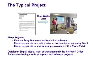 The Typical Project




Many Projects:
   • Have an Entry Document written in Letter format.
   • Require students to create a letter or written document using Word
   • Require students to give an oral presentation with a PowerPoint

Outside of Digital Media, most courses use only the Microsoft Office
Suite as technology tools to support and enhance projects.
 