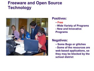 Freeware and Open Source
Technology

                   Positives:
                     - Free
                     - Wide Variety of Programs
                     - New and Innovative
                     Programs


                   Negatives:
                     - Some Bugs or glitches
                     - Some of the resources are
                     web based applications, so
                     they may be blocked by the
                     school district
 