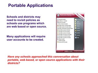 Portable Applications

Schools and districts may
need to revisit policies as
schools use programs which
are web based or open source.


Many applications will require
user accounts to be created.




Have any schools approached this conversation about
portable, web based, or open source applications with their
districts?
 