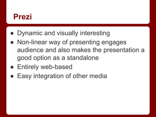 Prezi
● Dynamic and visually interesting
● Non-linear way of presenting engages
audience and also makes the presentation a
good option as a standalone
● Entirely web-based
● Easy integration of other media

 