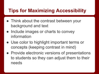 Tips for Maximizing Accessibility
● Think about the contrast between your
background and text
● Include images or charts to convey
information
● Use color to highlight important terms or
concepts (keeping contrast in mind)
● Provide electronic versions of presentations
to students so they can adjust them to their
needs

 