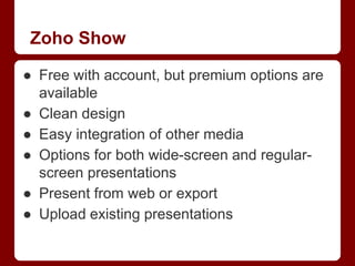 Zoho Show
● Free with account, but premium options are
available
● Clean design
● Easy integration of other media
● Options for both wide-screen and regularscreen presentations
● Present from web or export
● Upload existing presentations

 