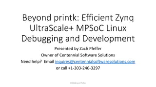 Beyond printk: Efficient Zynq
UltraScale+ MPSoC Linux
Debugging and Development
Presented by Zach Pfeffer
Owner of Centennial Software Solutions
Need help? Email inquires@centennialsoftwaresolutions.com
or call +1-303-246-3297
©2018 Zach Pfeffer
 