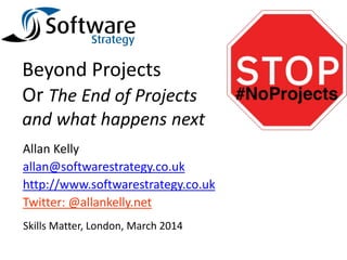 Beyond Projects
Or The End of Projects
and what happens next
Allan Kelly
allan@softwarestrategy.co.uk
http://www.softwarestrategy.co.uk
Twitter: @allankelly.net
Skills Matter, London, March 2014
 