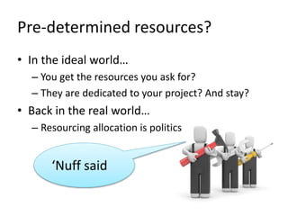 Pre-determined resources?
• In the ideal world…
– You get the resources you ask for?
– They are dedicated to your project? And stay?
• Back in the real world…
– Resourcing allocation is politics
‘Nuff said
 