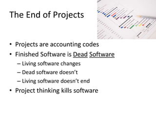 The End of Projects
• Projects are accounting codes
• Finished Software is Dead Software
– Living software changes
– Dead software doesn’t
– Living software doesn’t end
• Project thinking kills software
 