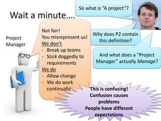 Wait a minute….
Project
Manager
Not fair!
You misrepresent us!
We don’t
- Break up teams
- Stick doggedly to
requirements
We do
- Allow change
- We do work
continually
So what is “A project”?
Why does P2 contain
this definition?
And what does a “Project
Manager” actually Manage?
This is confusing!
Confusion causes
problems
People have different
expectations
 