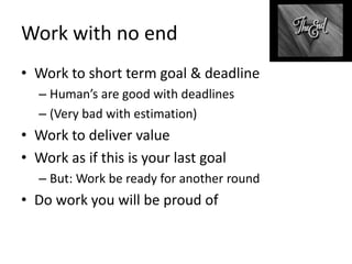 Work with no end
• Work to short term goal & deadline
– Human’s are good with deadlines
– (Very bad with estimation)
• Work to deliver value
• Work as if this is your last goal
– But: Work be ready for another round
• Do work you will be proud of
 