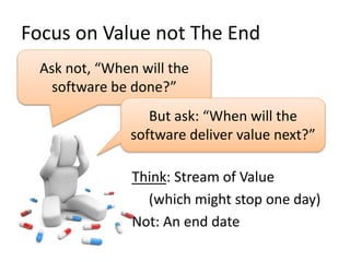 Focus on Value not The End
Ask not, “When will the
software be done?”
But ask: “When will the
software deliver value next?”
Think: Stream of Value
(which might stop one day)
Not: An end date
 