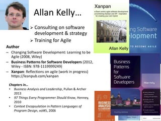 Allan Kelly…
Chapters in…
• Business Analysis and Leadership, Pullan & Archer
2013
• 97 Things Every Programmer Should Know, Henney,
2010
• Context Encapsulation in Pattern Languages of
Program Design, vol#5, 2006
 Consulting on software
development & strategy
 Training for Agile
Author
– Changing Software Development: Learning to be
Agile (2008, Wiley)
– Business Patterns for Software Developers (2012,
Wiley - ISBN: 978-1119999249)
– Xanpan: Reflections on agile (work in progress)
https://leanpub.com/xanpan
 