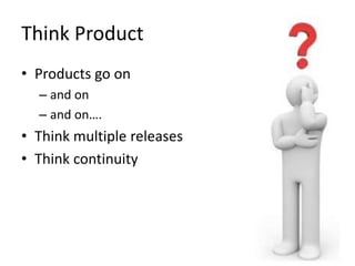Think Product
• Products go on
– and on
– and on….
• Think multiple releases
• Think continuity
 